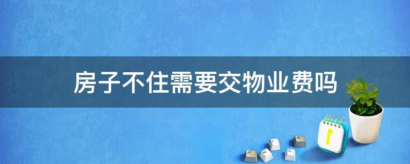 房子不住需要交物业费吗 小区的房子不住需要交物业费吗