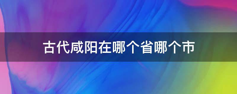 古代咸阳在哪个省哪个市 古代咸阳是哪个省