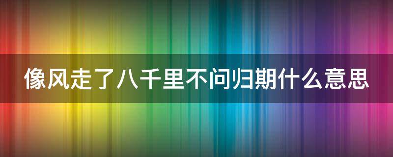 像风走了八千里不问归期什么意思（像风走了八千里不问归期是什么歌抖音）