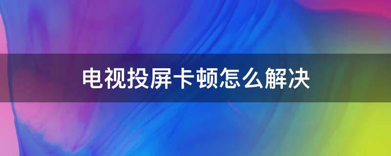 电视投屏卡顿怎么解决（电视投屏的时候卡顿是什么原因）