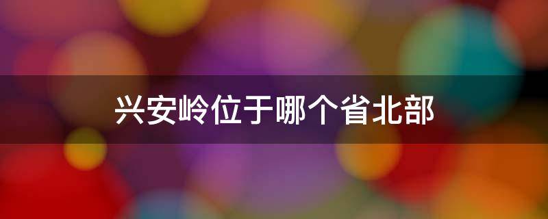 兴安岭位于哪个省北部（兴安岭位于哪个省的北部）