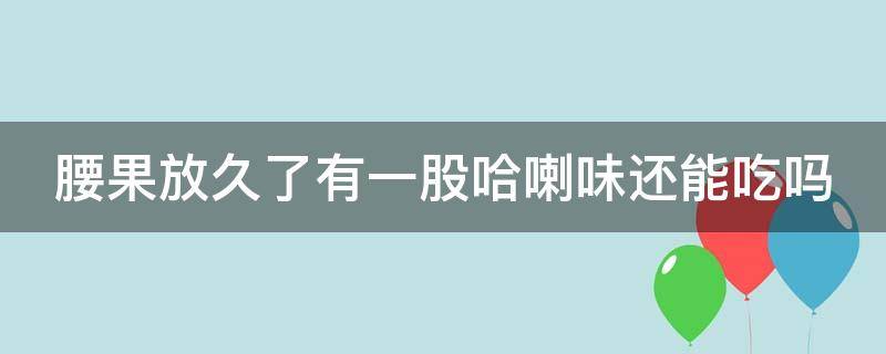 腰果放久了有一股哈喇味还能吃吗 腰果放久了有一股哈喇味还能吃吗为什么