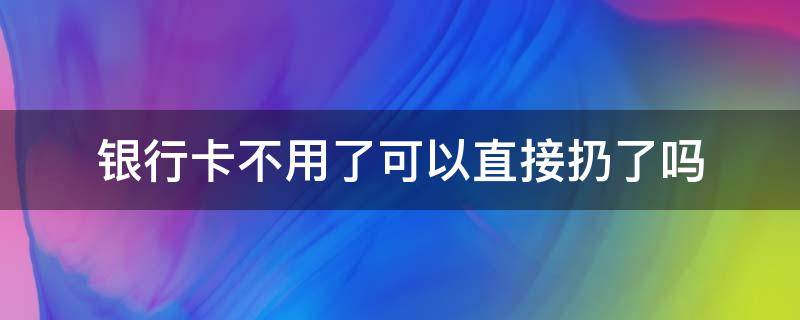 银行卡不用了可以直接扔了吗 银行卡不用了直接扔掉可以吗