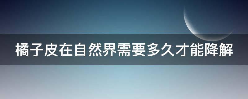 橘子皮在自然界需要多久才能降解（橘子皮在自然界需要多久才能降解完）