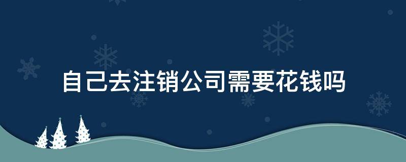 自己去注销公司需要花钱吗 注销自己的公司要钱么