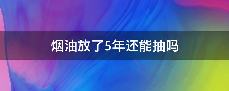 烟油放了5年还能抽吗 香烟存放五年还能抽吗