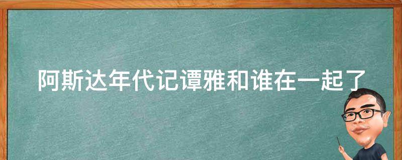 阿斯达年代记谭雅和谁在一起了（阿斯达年代记谭雅最后和谁在一起了）