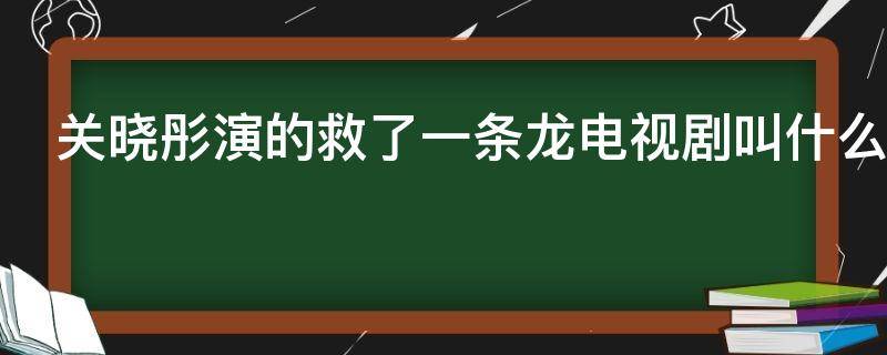 关晓彤演的救了一条龙电视剧叫什么（关晓彤演的救了一条龙电视剧叫什么名子）