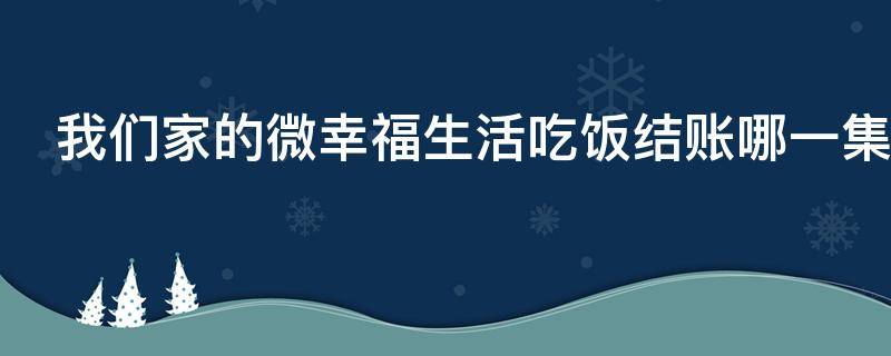 我们家的微幸福生活吃饭结账哪一集 我们家的微幸福生活分集剧情电视猫