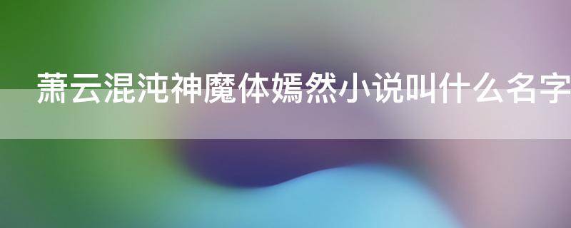 萧云混沌神魔体嫣然小说叫什么名字（小说主角叫萧云混沌神魔体小说叫什么名字）