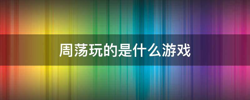 周荡玩的是什么游戏 周荡玩的什么英雄
