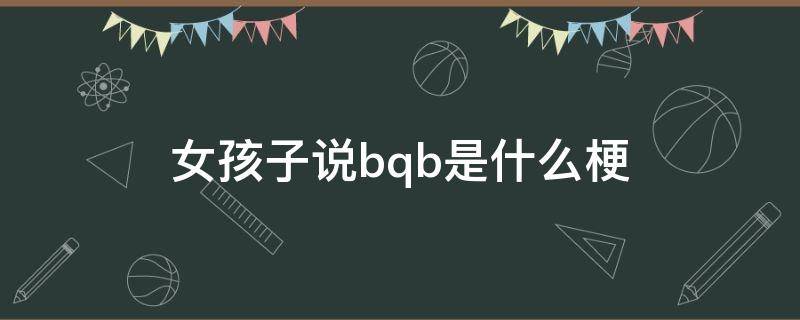 女孩子说bqb是什么梗（女孩子说bq是什么意思）