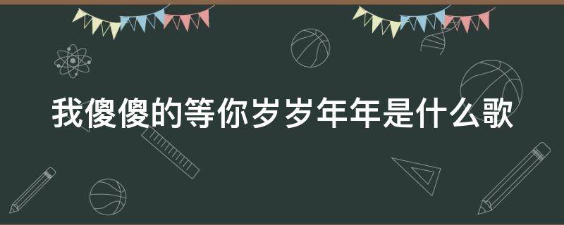 我傻傻的等你岁岁年年是什么歌 我傻傻的等傻傻的爱是什么歌