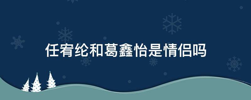 任宥纶和葛鑫怡是情侣吗（任宥纶恋情）