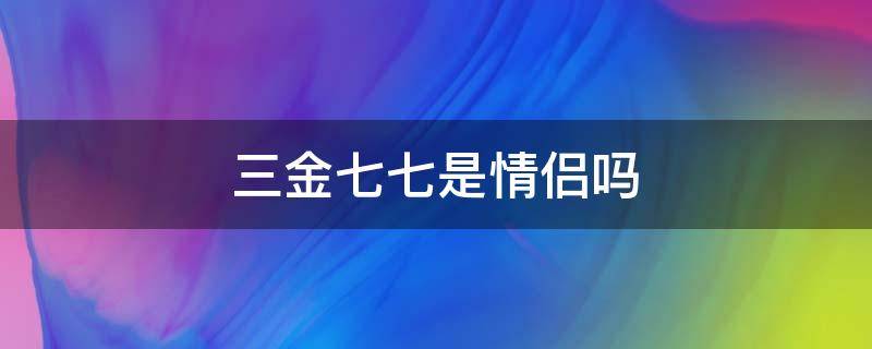 三金七七是情侣吗（三金七七是真情侣吗）