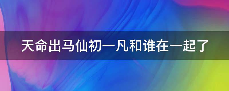 天命出马仙初一凡和谁在一起了 天命出马仙初一凡是什么身份