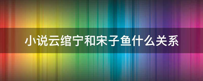 小说云绾宁和宋子鱼什么关系 小说云绾宁和宋子鱼是什么关系