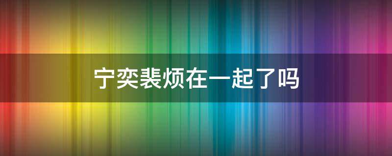 宁奕裴烦在一起了吗 宁奕裴烦小说