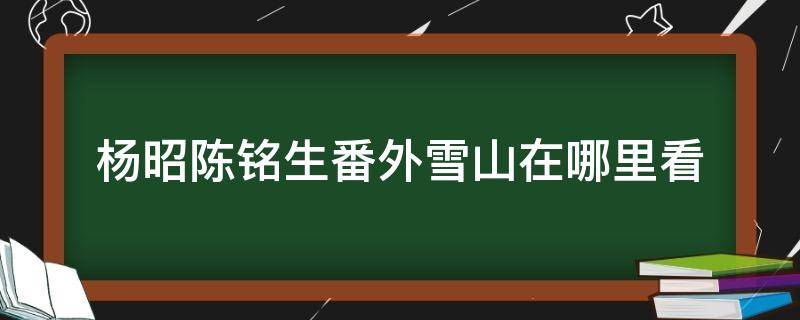 杨昭陈铭生番外雪山在哪里看 陈昭落雪之后