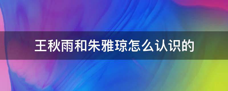 王秋雨和朱雅琼怎么认识的（朱雅琼怎样看上王秋雨）