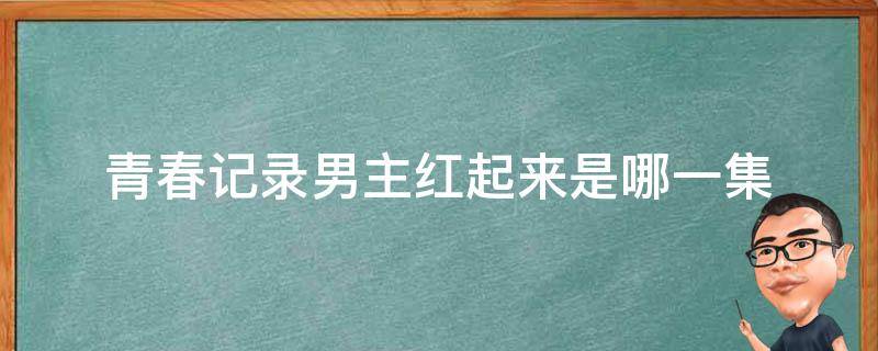 青春记录男主红起来是哪一集（青春记录哪一集男主火）