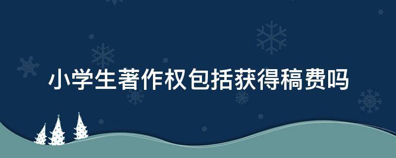 小学生著作权包括获得稿费吗 小学生的著作权包括稿费吗