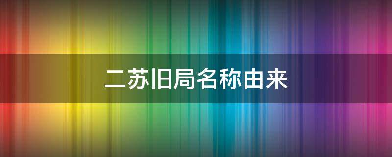 二苏旧局名称由来（二苏旧局百度百科）