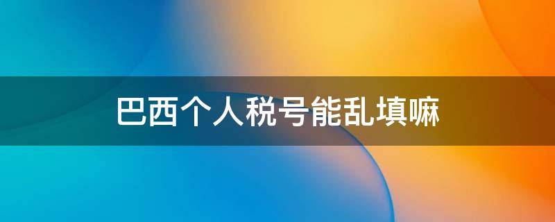巴西个人税号能乱填嘛（巴西税号可以乱用吗）