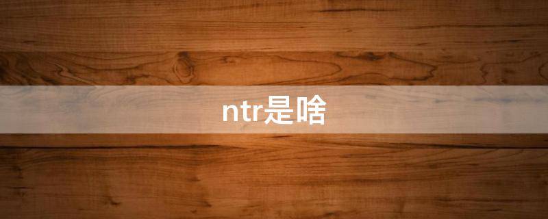 ntr是啥（ntr是啥网络用语）