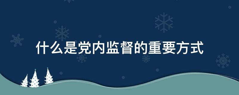 什么是党内监督的重要方式 什么是党内监督的重要方式巡视纪律处分考试