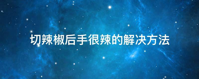 切辣椒后手很辣的解决方法 切辣椒后很辣手怎么办