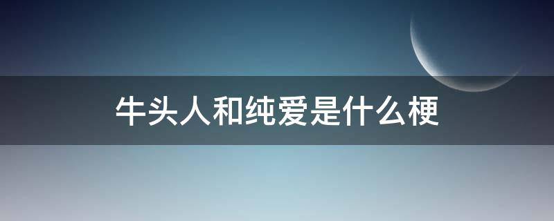 牛头人和纯爱是什么梗（纯爱战士大战牛头人是什么梗）