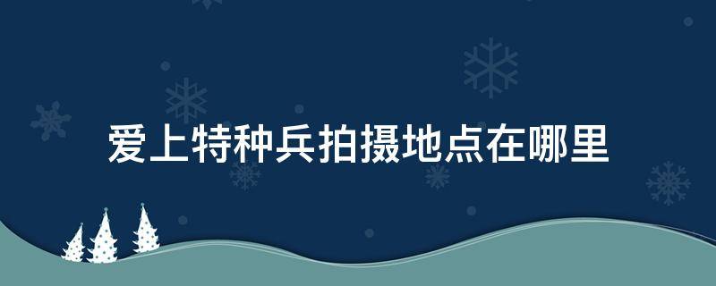 爱上特种兵拍摄地点在哪里 爱上特种兵的拍摄地在哪里