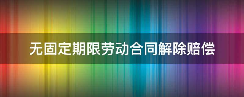 无固定期限劳动合同解除赔偿 10年无固定期限劳动合同解除赔偿