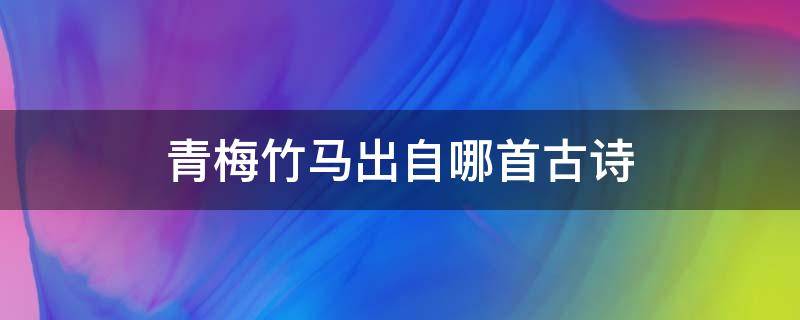 青梅竹马出自哪首古诗 青梅竹马出自哪首著名古诗