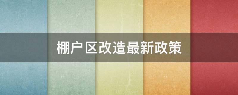 棚户区改造最新政策（棚户区改造最新政策2021年）