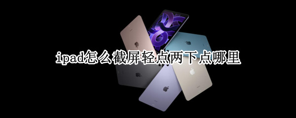 ipad怎么截屏轻点两下点哪里 ipad点两下截图