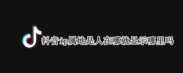 抖音ip属地是人在哪就显示哪里吗 抖音ip属地是人在哪就显示哪里吗怎么设置