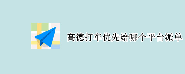 高德打车优先给哪个平台派单 高德打车订单派给哪个平台