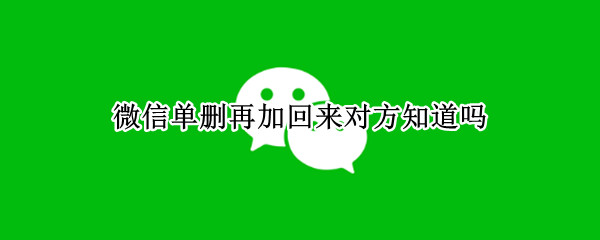 微信单删再加回来对方知道吗 微信单删再加回来对方知道吗8.016