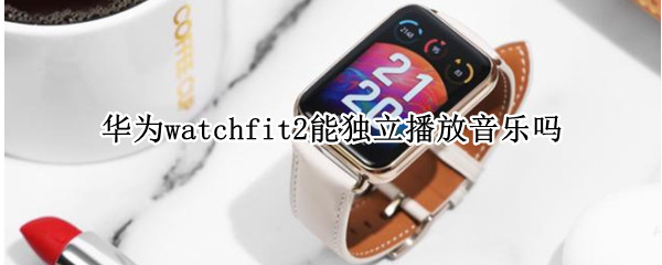 华为watchfit2能独立播放音乐吗（华为watchfit可以听音乐吗）