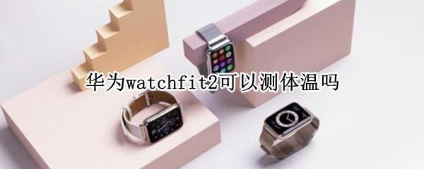 华为watchfit2可以测体温吗 华为watch3怎么测量体温