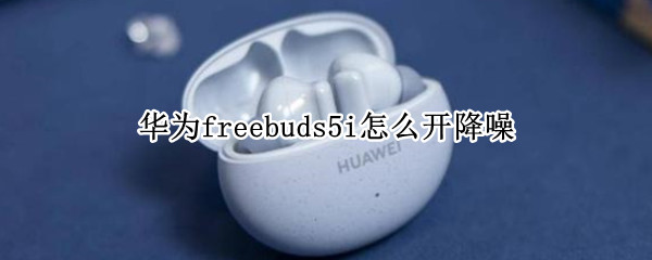 华为freebuds5i怎么开降噪（华为 freebuds4i怎么降噪）