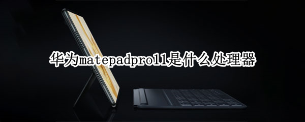 华为matepadpro11是什么处理器（华为matepad11处理器怎么样）