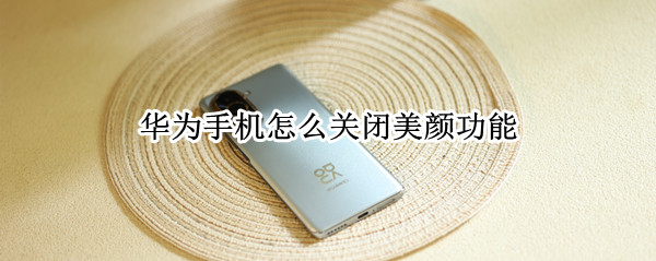 华为手机怎么关闭美颜功能 华为手机怎么关闭美颜功能设置