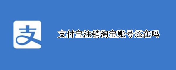 支付宝注销淘宝账号还在吗（支付宝注销淘宝账号还在吗安全吗）