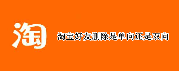 淘宝好友删除是单向还是双向（淘宝有单向好友吗）