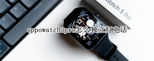 oppowatch3pro怎么独立打电话（华为watch3pro怎么独立打电话）