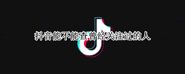 抖音能不能查曾经关注过的人（抖音能不能查曾经关注过的人的评论）