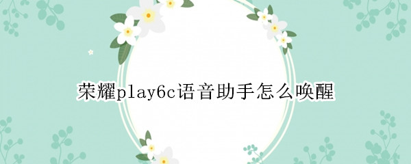 荣耀play6c语音助手怎么唤醒（荣耀play如何唤醒语音助手）